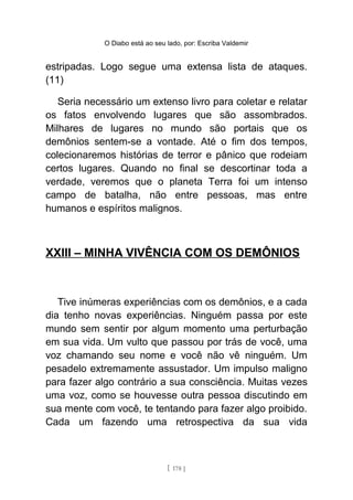 O Diabo está ao seu lado, por: Escriba Valdemir
estripadas. Logo segue uma extensa lista de ataques.
(11)
Seria necessário um extenso livro para coletar e relatar
os fatos envolvendo lugares que são assombrados.
Milhares de lugares no mundo são portais que os
demônios sentem-se a vontade. Até o fim dos tempos,
colecionaremos histórias de terror e pânico que rodeiam
certos lugares. Quando no final se descortinar toda a
verdade, veremos que o planeta Terra foi um intenso
campo de batalha, não entre pessoas, mas entre
humanos e espíritos malignos.
XXIII – MINHA VIVÊNCIA COM OS DEMÔNIOS
Tive inúmeras experiências com os demônios, e a cada
dia tenho novas experiências. Ninguém passa por este
mundo sem sentir por algum momento uma perturbação
em sua vida. Um vulto que passou por trás de você, uma
voz chamando seu nome e você não vê ninguém. Um
pesadelo extremamente assustador. Um impulso maligno
para fazer algo contrário a sua consciência. Muitas vezes
uma voz, como se houvesse outra pessoa discutindo em
sua mente com você, te tentando para fazer algo proibido.
Cada um fazendo uma retrospectiva da sua vida
[ 178 ]
 