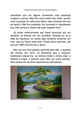 O Diabo está ao seu lado, por: Escriba Valdemir
perceberá que em alguns momentos uma presença
maligna o cercou. Não tem como evitar isso. Aliás, quanto
mais a pessoa se volta para Deus, mais chances ela terá
de sentir o Mal lhe rondando, lhe cercando e espreitando
sua vida, porque o Diabo não quer ninguém bem.
Já contei anteriormente que fiquei possuído por um
demônio ao brincar em um cemitério. Quando eu lia a
data da sepultura, eu sentia algo estranho entrando em
mim, que eu ficava todo torto. Fiquei anos oprimido, até
que em 1985 converti-me a Jesus.
Meu pai era uma pessoa oprimida pelo Mal, e quando
ele morreu em 1974, os demônios que o possuía,
resolveram atacar-me, as minhas irmãs e minha mãe, a
história é longa, e deixarei para falar em outra ocasião.
Mas lembro-me de duas experiências aterradoras.
[ 179 ]
 