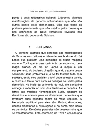 O Diabo está ao seu lado, por: Escriba Valdemir
povos e suas respectivas culturas. Citaremos algumas
manifestações de poderes sobrenaturais que não são
outras senão dotes demoníacos, visto que todos os
poderes paranormais que são usados pelos povos que
não conhecem ao Deus verdadeiro revelado nas
Escrituras são poderes de Satanás.
1 - SRI LANKA
O primeiro exemplo que daremos das manifestações
de Satanás nas culturas é referente aos budistas do Sri
Lanka que praticam uma infinidade de rituais mágicos
como o Tovil que é uma cerimônia de exorcismo pela
magia branca. Ali em Sri Lanka a magia é um
complemento do budismo cingalês, quando alguém busca
solucionar seus problemas e já se foi tentado tudo sem
sucesso, então eles praticam o tovil onde se usa a dança,
o canto e o teatro para curar as doenças causadas pelos
demônios. No início da cerimônia do tovil, um dançarino
começa a rodopiar ao som dos tambores e canções. As
letras das músicas homenageiam Buda, aplacam os
demônios e apelam para as divindades benévolas que
levantam suas espadas contra os maus espíritos. A
hierarquia espiritual para eles são: Budas, divindades,
deuses planetários e astrológicos e no ponto mais baixo
os demônios. Demônios para eles são pessoas ruins que
se transformaram. Esta cerimônia do Tovil é considerada
[ 18 ]
 
