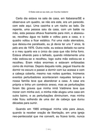 O Diabo está ao seu lado, por: Escriba Valdemir
Certo dia estava na sala de casa, em Itabaiana/SE e
observava um quadro, se não era este, era um parecido.
com este aqui. Uma casinha e um riacho ao lado. De
repente, uma pessoa saiu da casa, com um balde na
mão, esta pessoa olhava fixamente para mim, e abaixou-
se, recolheu água no balde e voltou para a casa, e o
quadro voltou a ficar estático. Foi uma visão aterradora,
que deixou-me paralisado, eu já devia ter uns 7 anos, lá
pelo ano de 1976. Outra noite, eu estava deitado na cama
e o meu quarto era o único da casa que não tinha forro.
Estava olhando para o telhado, quando nitidamente uma
mão esticou-se e recolheu, logo outra mão esticou-se e
recolheu. Eram mãos enormes e estavam enfaixadas
como de múmias. Depois daquela noite, peguei trauma de
dormir no escuro e passei a dormir com luz acessa e com
a cabeça coberta, mesmo nas noites quentes. Inúmeros
eventos perturbadores aconteceram naqueles tempos e
nossa família teve que abandonar a casa. A casa era
própria e tinha um comércio anexo, mas as perturbações
foram tão graves que minha irmã Valdirene teve que
morar com minha avó, e minha mãe alugou uma casa em
outro bairro, e as perturbações diminuíram, mas minha
mãe ficou sofrendo de uma dor de cabeça que durou
décadas para sumir.
Quando em 1985 entreguei minha vida para Jesus,
quando ia receber oração de libertação, em uma igreja
neo-pentecostal que me converti, eu ficava tonto, nunca
[ 180 ]
 