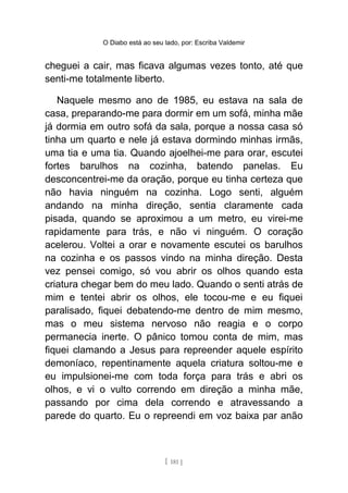 O Diabo está ao seu lado, por: Escriba Valdemir
cheguei a cair, mas ficava algumas vezes tonto, até que
senti-me totalmente liberto.
Naquele mesmo ano de 1985, eu estava na sala de
casa, preparando-me para dormir em um sofá, minha mãe
já dormia em outro sofá da sala, porque a nossa casa só
tinha um quarto e nele já estava dormindo minhas irmãs,
uma tia e uma tia. Quando ajoelhei-me para orar, escutei
fortes barulhos na cozinha, batendo panelas. Eu
desconcentrei-me da oração, porque eu tinha certeza que
não havia ninguém na cozinha. Logo senti, alguém
andando na minha direção, sentia claramente cada
pisada, quando se aproximou a um metro, eu virei-me
rapidamente para trás, e não vi ninguém. O coração
acelerou. Voltei a orar e novamente escutei os barulhos
na cozinha e os passos vindo na minha direção. Desta
vez pensei comigo, só vou abrir os olhos quando esta
criatura chegar bem do meu lado. Quando o senti atrás de
mim e tentei abrir os olhos, ele tocou-me e eu fiquei
paralisado, fiquei debatendo-me dentro de mim mesmo,
mas o meu sistema nervoso não reagia e o corpo
permanecia inerte. O pânico tomou conta de mim, mas
fiquei clamando a Jesus para repreender aquele espírito
demoníaco, repentinamente aquela criatura soltou-me e
eu impulsionei-me com toda força para trás e abri os
olhos, e vi o vulto correndo em direção a minha mãe,
passando por cima dela correndo e atravessando a
parede do quarto. Eu o repreendi em voz baixa par anão
[ 181 ]
 