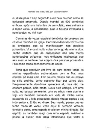 O Diabo está ao seu lado, por: Escriba Valdemir
eu disse para o anjo segura-lo e ele caiu no chão como se
estivesse amarrado. Depois mandei os 400 demônios
embora, após uns instantes de convulsão, eles sairiam e
o rapaz voltou a consciência. Não é história inventada e
nem boatos, eu vivi isso.
Centenas de vezes expulsei demônios de pessoas em
casas e reuniões da igreja. Conversei diversas vezes com
as entidades que se manifestavam nas pessoas
possuídas. Vi e ouvi muita coisa ao longo da minha vida.
Tenho certeza que as possessões não são meras
perturbações psíquicas, mas entidades inteligentes que
assumem o controle dos corpos das pessoas possuídas.
Falo como tendo conhecimento de causa.
Teria que escrever um livro só para contar todas as
minhas experiências sobrenaturais com o Mal, mas
contarei só mais uma. Faz poucos meses que eu estava
no sítio sozinho, como costumo ficar por vários dias.
Frequentemente demônios aparecem ali, mas não me
causam pânico, nem medo, Deus está comigo. Em uma
noite, eu estava sonolento, com os olhos meio aberto e
vejo um demônio andando em volta da minha cama,
passando de u lado para outro, depois vira as costas e vai
indo embora. Então eu disse: Seu merda, pensa que eu
tenho medo de você? Volte aqui! O demônio virou-se
furioso e puxou uma espada e veio em minha direção. No
espírito eu também reagi com uma espada invisível e
passei a duelar com tanta intensidade que voltei a
[ 184 ]
 