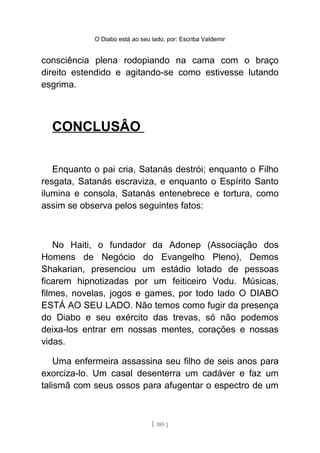 O Diabo está ao seu lado, por: Escriba Valdemir
consciência plena rodopiando na cama com o braço
direito estendido e agitando-se como estivesse lutando
esgrima.
CONCLUSÂO
Enquanto o pai cria, Satanás destrói; enquanto o Filho
resgata, Satanás escraviza, e enquanto o Espírito Santo
ilumina e consola, Satanás entenebrece e tortura, como
assim se observa pelos seguintes fatos:
No Haiti, o fundador da Adonep (Associação dos
Homens de Negócio do Evangelho Pleno), Demos
Shakarian, presenciou um estádio lotado de pessoas
ficarem hipnotizadas por um feiticeiro Vodu. Músicas,
filmes, novelas, jogos e games, por todo lado O DIABO
ESTÁ AO SEU LADO. Não temos como fugir da presença
do Diabo e seu exército das trevas, só não podemos
deixa-los entrar em nossas mentes, corações e nossas
vidas.
Uma enfermeira assassina seu filho de seis anos para
exorciza-lo. Um casal desenterra um cadáver e faz um
talismã com seus ossos para afugentar o espectro de um
[ 185 ]
 
