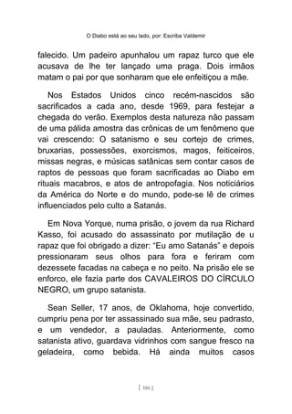 O Diabo está ao seu lado, por: Escriba Valdemir
falecido. Um padeiro apunhalou um rapaz turco que ele
acusava de lhe ter lançado uma praga. Dois irmãos
matam o pai por que sonharam que ele enfeitiçou a mãe.
Nos Estados Unidos cinco recém-nascidos são
sacrificados a cada ano, desde 1969, para festejar a
chegada do verão. Exemplos desta natureza não passam
de uma pálida amostra das crônicas de um fenômeno que
vai crescendo: O satanismo e seu cortejo de crimes,
bruxarias, possessões, exorcismos, magos, feiticeiros,
missas negras, e músicas satânicas sem contar casos de
raptos de pessoas que foram sacrificadas ao Diabo em
rituais macabros, e atos de antropofagia. Nos noticiários
da América do Norte e do mundo, pode-se lê de crimes
influenciados pelo culto a Satanás.
Em Nova Yorque, numa prisão, o jovem da rua Richard
Kasso, foi acusado do assassinato por mutilação de u
rapaz que foi obrigado a dizer: “Eu amo Satanás” e depois
pressionaram seus olhos para fora e feriram com
dezessete facadas na cabeça e no peito. Na prisão ele se
enforco, ele fazia parte dos CAVALEIROS DO CÍRCULO
NEGRO, um grupo satanista.
Sean Seller, 17 anos, de Oklahoma, hoje convertido,
cumpriu pena por ter assassinado sua mãe, seu padrasto,
e um vendedor, a pauladas. Anteriormente, como
satanista ativo, guardava vidrinhos com sangue fresco na
geladeira, como bebida. Há ainda muitos casos
[ 186 ]
 