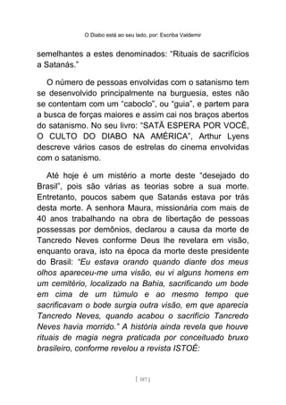 O Diabo está ao seu lado, por: Escriba Valdemir
semelhantes a estes denominados: “Rituais de sacrifícios
a Satanás.”
O número de pessoas envolvidas com o satanismo tem
se desenvolvido principalmente na burguesia, estes não
se contentam com um “caboclo”, ou “guia”, e partem para
a busca de forças maiores e assim cai nos braços abertos
do satanismo. No seu livro: “SATÃ ESPERA POR VOCÊ,
O CULTO DO DIABO NA AMÉRICA”, Arthur Lyens
descreve vários casos de estrelas do cinema envolvidas
com o satanismo.
Até hoje é um mistério a morte deste “desejado do
Brasil”, pois são várias as teorias sobre a sua morte.
Entretanto, poucos sabem que Satanás estava por trás
desta morte. A senhora Maura, missionária com mais de
40 anos trabalhando na obra de libertação de pessoas
possessas por demônios, declarou a causa da morte de
Tancredo Neves conforme Deus lhe revelara em visão,
enquanto orava, isto na época da morte deste presidente
do Brasil: “Eu estava orando quando diante dos meus
olhos apareceu-me uma visão, eu vi alguns homens em
um cemitério, localizado na Bahia, sacrificando um bode
em cima de um túmulo e ao mesmo tempo que
sacrificavam o bode surgia outra visão, em que aparecia
Tancredo Neves, quando acabou o sacrifício Tancredo
Neves havia morrido.” A história ainda revela que houve
rituais de magia negra praticada por conceituado bruxo
brasileiro, conforme revelou a revista ISTOÉ:
[ 187 ]
 