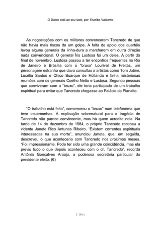 O Diabo está ao seu lado, por: Escriba Valdemir
As negociações com os militares convenceram Tancredo de que
não havia mais riscos de um golpe. A falta de apoio dos quartéis
levou alguns generais da linha-dura a marcharem em outra direção
nada convencional. O general Íris Lustosa foi um deles. A partir do
final de novembro, Lustosa passou a ter encontros frequentes no Rio
de Janeiro e Brasília com o “bruxo” Lourival de Freitas, um
personagem estranho que dava consultas a artistas como Tom Jobim,
Lucélia Santos e Chico Buarque de Hollanda e tinha misteriosas
reuniões com os generais Coelho Netto e Lustosa. Segundo pessoas
que conviveram com o “bruxo”, ele teria participado de um trabalho
espiritual para evitar que Tancredo chegasse ao Palácio do Planalto.
“O trabalho está feito”, comemorou o “bruxo” num telefonema que
teve testemunhas. A explicação sobrenatural para a tragédia de
Tancredo não parece convincente, mas há quem acredite nela. Na
tarde de 14 de dezembro de 1984, o próprio Tancredo recebeu a
vidente Janete Rico Antunes Ribeiro. “Existem correntes espirituais
interessadas na sua morte”, anunciou Janete, que, em seguida,
descreveu o que aconteceria com Tancredo nos próximos meses.
“Foi impressionante. Pode ter sido uma grande coincidência, mas ela
previu tudo o que depois aconteceu com o dr. Tancredo”, recorda
Antônia Gonçalves Araújo, a poderosa secretária particular do
presidente eleito. (6)
[ 188 ]
 