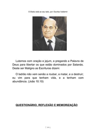 O Diabo está ao seu lado, por: Escriba Valdemir
Lutemos com oração e jejum, e pregando a Palavra de
Deus para libertar os que estão dominados por Satanás.
Deste ser Maligno as Escrituras dizem:
O ladrão não vem senão a roubar, a matar, e a destruir;
eu vim para que tenham vida, e a tenham com
abundância. (João 10.10)
QUESTIONÁRIO, REFLEXÃO E MEMORIZAÇÃO
[ 189 ]
 