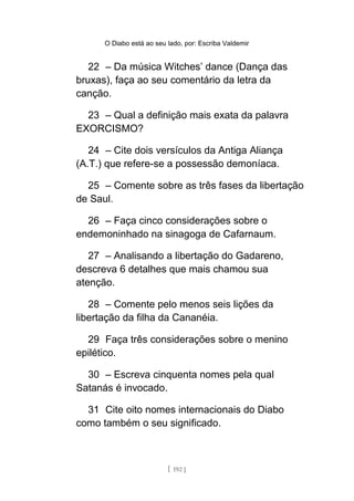 O Diabo está ao seu lado, por: Escriba Valdemir
22 – Da música Witches’ dance (Dança das
bruxas), faça ao seu comentário da letra da
canção.
23 – Qual a definição mais exata da palavra
EXORCISMO?
24 – Cite dois versículos da Antiga Aliança
(A.T.) que refere-se a possessão demoníaca.
25 – Comente sobre as três fases da libertação
de Saul.
26 – Faça cinco considerações sobre o
endemoninhado na sinagoga de Cafarnaum.
27 – Analisando a libertação do Gadareno,
descreva 6 detalhes que mais chamou sua
atenção.
28 – Comente pelo menos seis lições da
libertação da filha da Cananéia.
29 Faça três considerações sobre o menino
epilético.
30 – Escreva cinquenta nomes pela qual
Satanás é invocado.
31 Cite oito nomes internacionais do Diabo
como também o seu significado.
[ 192 ]
 
