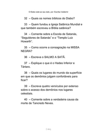 O Diabo está ao seu lado, por: Escriba Valdemir
32 – Quais os nomes bíblicos do Diabo?
33 – Quem fundou a Igreja Satânica Mundial e
que também escreveu a Bíblia satânica?
34 – Comente sobre a Escola de Satanás,
“Seguidores de Satanás” e o “Templo Luiz
Howarth”.
35 – Como ocorre a consagração na MISSA
NEGRA?
36 – Escreva o SALMO A SATÃ.
37 – Explique o que é o Hades Inferior e
Tártaro.
38 – Quais os lugares do mundo da superfície
em que os demônios julgam confortáveis para
ficar?
39 – Escreva quatro versículos por extenso
sobre o acesso dos demônios nos lugares
celestiais.
40 – Comente sobre a verdadeira causa da
morte de Tancredo Neves.
[ 193 ]
 