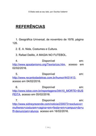 O Diabo está ao seu lado, por: Escriba Valdemir
REFERÊNCIAS
1. Geográfica Universal, de novembro de 1978, página
126.
2. E. A. Nida, Costumes e Cultura.
3. Rafael Delillo, A MAGIA NO FUTEBOL.
4. Disponível em:
http://www.apsatanismo.org/Teoria/cos.htm, acesso em
02/02/2016.
5. Disponível em:
http://www.recantodasletras.com.br/humor/4431413,
acesso em 04/02/2016.
6. Disponível em:
http://www.istoe.com.br/reportagens/34410_MORTE+SUS
PEITA, acesso em 05/02/2016.
7. Disponível em:
http://www.sidneyrezende.com/noticia/230073+exclusivo+
mulheres+costuram+vagina+em+festa+em+campus+da+u
ff+denunciam+alunos acesso em 16/02/2016.
[ 194 ]
 