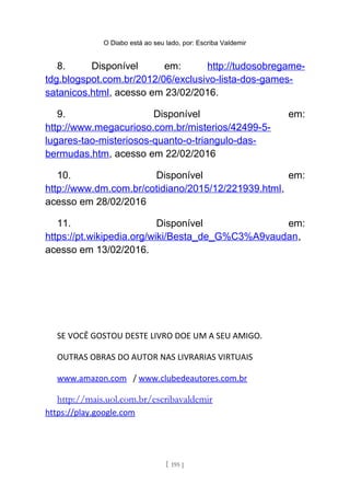 O Diabo está ao seu lado, por: Escriba Valdemir
8. Disponível em: http://tudosobregame-
tdg.blogspot.com.br/2012/06/exclusivo-lista-dos-games-
satanicos.html, acesso em 23/02/2016.
9. Disponível em:
http://www.megacurioso.com.br/misterios/42499-5-
lugares-tao-misteriosos-quanto-o-triangulo-das-
bermudas.htm, acesso em 22/02/2016
10. Disponível em:
http://www.dm.com.br/cotidiano/2015/12/221939.html,
acesso em 28/02/2016
11. Disponível em:
https://pt.wikipedia.org/wiki/Besta_de_G%C3%A9vaudan,
acesso em 13/02/2016.
SE VOCÊ GOSTOU DESTE LIVRO DOE UM A SEU AMIGO.
OUTRAS OBRAS DO AUTOR NAS LIVRARIAS VIRTUAIS
www.amazon.com / www.clubedeautores.com.br
http://mais.uol.com.br/escribavaldemir
https://play.google.com
[ 195 ]
 