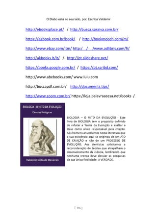 O Diabo está ao seu lado, por: Escriba Valdemir
http://ebooksplace.pt/ / http://busca.saraiva.com.br/
https://agbook.com.br/book/ / http://bookmooch.com/m/
http://www.ebay.com/itm/ http:/ / /www.adlibris.com/fi/
http://ukbooks.lt/lt/ / http://pt.slideshare.net/
https://books.google.com.br/ / https://pt.scribd.com/
http://www.abebooks.com/ www.lulu.com
http://buscapdf.com.br/ http://documents.tips/
http://www.zoom.com.br/ https://loja.palavraacesa.net/books /
[ 196 ]
 