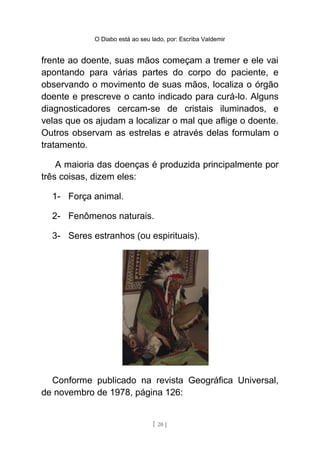 O Diabo está ao seu lado, por: Escriba Valdemir
frente ao doente, suas mãos começam a tremer e ele vai
apontando para várias partes do corpo do paciente, e
observando o movimento de suas mãos, localiza o órgão
doente e prescreve o canto indicado para curá-lo. Alguns
diagnosticadores cercam-se de cristais iluminados, e
velas que os ajudam a localizar o mal que aflige o doente.
Outros observam as estrelas e através delas formulam o
tratamento.
A maioria das doenças é produzida principalmente por
três coisas, dizem eles:
1- Força animal.
2- Fenômenos naturais.
3- Seres estranhos (ou espirituais).
Conforme publicado na revista Geográfica Universal,
de novembro de 1978, página 126:
[ 20 ]
 