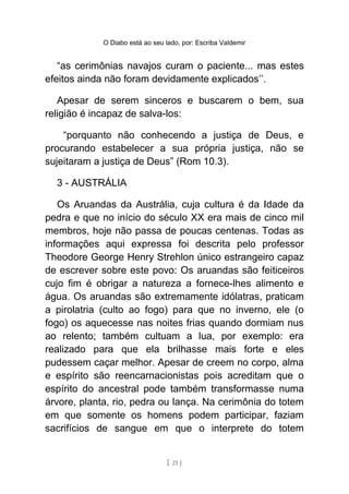 O Diabo está ao seu lado, por: Escriba Valdemir
“as cerimônias navajos curam o paciente... mas estes
efeitos ainda não foram devidamente explicados’’.
Apesar de serem sinceros e buscarem o bem, sua
religião é incapaz de salva-los:
“porquanto não conhecendo a justiça de Deus, e
procurando estabelecer a sua própria justiça, não se
sujeitaram a justiça de Deus” (Rom 10.3).
3 - AUSTRÁLIA
Os Aruandas da Austrália, cuja cultura é da Idade da
pedra e que no início do século XX era mais de cinco mil
membros, hoje não passa de poucas centenas. Todas as
informações aqui expressa foi descrita pelo professor
Theodore George Henry Strehlon único estrangeiro capaz
de escrever sobre este povo: Os aruandas são feiticeiros
cujo fim é obrigar a natureza a fornece-lhes alimento e
água. Os aruandas são extremamente idólatras, praticam
a pirolatria (culto ao fogo) para que no inverno, ele (o
fogo) os aquecesse nas noites frias quando dormiam nus
ao relento; também cultuam a lua, por exemplo: era
realizado para que ela brilhasse mais forte e eles
pudessem caçar melhor. Apesar de creem no corpo, alma
e espírito são reencarnacionistas pois acreditam que o
espírito do ancestral pode também transformasse numa
árvore, planta, rio, pedra ou lança. Na cerimônia do totem
em que somente os homens podem participar, faziam
sacrifícios de sangue em que o interprete do totem
[ 21 ]
 