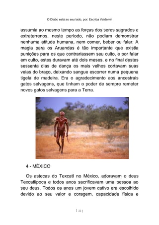 O Diabo está ao seu lado, por: Escriba Valdemir
assumia ao mesmo tempo as forças dos seres sagrados e
extraterrenos, neste período, não podiam demonstrar
nenhuma atitude humana, nem comer, beber ou falar. A
magia para os Aruandas é tão importante que existia
punições para os que contrariassem seu culto, e por falar
em culto, estes duravam até dois meses, e no final destes
sessenta dias de dança os mais velhos cortavam suas
veias do braço, deixando sangue escorrer numa pequena
tigela de madeira. Era o agradecimento aos ancestrais
gatos selvagens, que tinham o poder de sempre remeter
novos gatos selvagens para a Terra.
4 - MÉXICO
Os astecas do Texcatl no México, adoravam o deus
Texcatlipoca e todos anos sacrificavam uma pessoa ao
seu deus. Todos os anos um jovem cativo era escolhido
devido ao seu valor e coragem, capacidade física e
[ 22 ]
 
