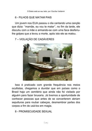 O Diabo está ao seu lado, por: Escriba Valdemir
6 - FILHOS QUE MATAM PAIS
Um jovem nos EUA passou o dia cantando uma canção
que dizia: ‘’mamãe, eu vou te matar’’, no fim da tarde, ele
discutiu com a mãe e armando-se com uma faca desferiu-
lhe golpes que a levou a morte, após isto ele se matou.
7 – VIOLAÇÃO DE CADÁVERES
Isso é praticado com grande frequência nos meios
ocultistas, chegamos a duvidar que em países como o
Brasil haja um cemitério que ainda não foi visitado por
alguém para fazer bruxaria. Já tivemos a oportunidade de
conhecer pessoas que antes de se converterem abriam
sepulturas para roubar cabeças, desmembrar partes dos
corpos a fim de usá-los em magia.
8 - PROMISCUIDADE SEXUAL
[ 26 ]
 