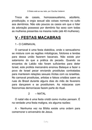 O Diabo está ao seu lado, por: Escriba Valdemir
Troca de casais, homossexualismo, adultério,
prostituição, e orgia sexual são coisas normais no culto
aos demônios. Não são poucos os casos em que o líder
da adoração possesso por demônio faz sexo com todas
as mulheres presentes na mesma noite (até 40 mulheres).
V - FESTAS MACABRAS
1 - O CARNAVAL
O carnaval é uma festa diabólica, onde o sensualismo
se mistura com as regiões mitológicas, folclores e lendas
para dessa união fazerem bacanais. Não existe pior
satanismo do que a prática do pecado. Quando os
encantos de Labão não foram suficientes para deter
Israel, este profeta mercenário ensinou Balaque a fazer o
povo de Israel pecar enviando prostitutas contratadas
para manterem relações sexuais ilícitas com os israelitas.
No carnaval prostitutas, artistas e falsos cristãos saem as
ruas do Brasil durante alguns dias do mês de fevereiro
para dançarem e se prostituirem. As máscaras com
fisionomias demoníacas fazem parte do ritual.
2 – NATAL
O natal não é uma festa cristã como muitos pensam. É
na verdade uma festa maligna, eis alguma razões:
A - Nenhuma vez na Bíblia existe uma ordem para
comemorar o aniversário de Jesus.
[ 27 ]
 