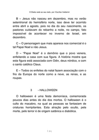 O Diabo está ao seu lado, por: Escriba Valdemir
B – Jesus não nasceu em dezembro, mas no verão
setentrional do hemisfério norte, isso deve ter ocorrido
entre abril a agosto, pois no dia do seu nascimento, os
pastores cuidavam do rebanho a noite, no campo, fato
impossível de acontecer no inverno de Israel, em
dezembro.
C – O personagem que mais aparece nos comercial é o
tal Papai Noel e não Jesus.
D – “Papai Noel” é o demônio que o povo venera,
enfeitando a casa com sua figura. A história mostra que
esta figura está associada com Odin, deus nórdico, e com
o santo católico Claus.
E – Todos os enfeites do natal fazem associação com o
frio da Europa do norte como a neve, as renas, e as
roupas.
3 - HALLOWEEN
O halloween é uma festa demoníaca, comemorada
poucos dias antes do dia dos mortos. O halloween é o
culto do macabro, na qual as pessoas se fantasiam de
criaturas horripilantes. Esta atração pelo oculto, pela
morte, pelo terror é de origem satânica e diabólica.
[ 28 ]
 