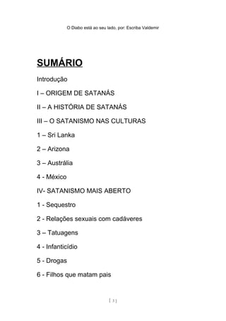 O Diabo está ao seu lado, por: Escriba Valdemir
SUMÁRIO
Introdução
I – ORIGEM DE SATANÁS
II – A HISTÓRIA DE SATANÁS
III – O SATANISMO NAS CULTURAS
1 – Sri Lanka
2 – Arizona
3 – Austrália
4 - México
IV- SATANISMO MAIS ABERTO
1 - Sequestro
2 - Relações sexuais com cadáveres
3 – Tatuagens
4 - Infanticídio
5 - Drogas
6 - Filhos que matam pais
7 – Violação de cadáveres
[ 3 ]
 