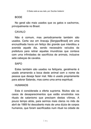 O Diabo está ao seu lado, por: Escriba Valdemir
BODE
No geral são mais usados que os gatos e cachorros,
principalmente no Brasil.
CAVALO
Não é comum, mas periodicamente também são
usados. Certa vez em Aracaju [Sergipe/Brasil] em uma
encruzilhada havia um feitiço tão grande que interditou a
avenida aquele dia, sendo necessário veículos da
prefeitura para retirar aquelas imundícias que contava
com uma infinidades de sacrifícios de animais, inclusive
sete cabeças de cavalos.
SAPO
Estes também são usados na feitiçaria, geralmente é
usado amarrando a boca deste animal com o nome da
pessoa que deseja fazer mal. Não é usado propriamente
para adorar Satanás, mas como uma arma espiritual.
HUMANOS
Esta é considerada a oferta suprema. Muitos são os
casos de desaparecimentos que estão envolvidos nos
rituais de satanismo que precisam destas vítimas. A
pouco tempo atrás, para sermos mais claros no mês de
abril de 1989 foi descoberto mais de uma dúzia de corpos
humanos, que foram sacrificados num ritual na cidade de
[ 30 ]
 