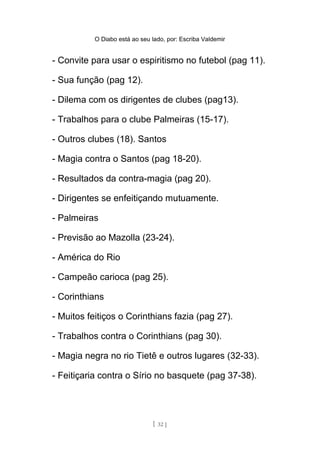 O Diabo está ao seu lado, por: Escriba Valdemir
- Convite para usar o espiritismo no futebol (pag 11).
- Sua função (pag 12).
- Dilema com os dirigentes de clubes (pag13).
- Trabalhos para o clube Palmeiras (15-17).
- Outros clubes (18). Santos
- Magia contra o Santos (pag 18-20).
- Resultados da contra-magia (pag 20).
- Dirigentes se enfeitiçando mutuamente.
- Palmeiras
- Previsão ao Mazolla (23-24).
- América do Rio
- Campeão carioca (pag 25).
- Corinthians
- Muitos feitiços o Corinthians fazia (pag 27).
- Trabalhos contra o Corinthians (pag 30).
- Magia negra no rio Tietê e outros lugares (32-33).
- Feitiçaria contra o Sírio no basquete (pag 37-38).
[ 32 ]
 