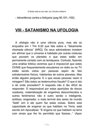 O Diabo está ao seu lado, por: Escriba Valdemir
- Advertência contra a feitiçaria (pag 90,101,-102).
VIII - SATANISMO NA UFOLOGIA
A ufologia não é uma ciência pura, mas ela se
enquadra em I Tim 6.20 que fala sobre a ‘’falsamente
chamada ciência’’ [ARC]. Os seus admiradores insistem
em afirmar que o universo é habitado por outras criaturas
que povoam os planetas e que estes estão em
permanente contato com os terráqueos. Contudo, fazendo
uma análise bíblica veremos que é impossível que estes
OVNIS que frequentemente escutamos no rádio ou na TV
estão sendo vistos por pessoas sejam de fato
extraterrestres físicos, habitantes de outros planetas. Mas
então alguém pergunta: E o que essas pessoas veem é
miragem? São todos os testemunhos fraude? O que é isto
e de onde procedem? A resposta não é tão difícil de
responder. O responsável por estas aparições de discos
voadores, materialização de engenhos desconhecidos e
outros fenômenos não é outro senão o inteligente,
ardiloso, enganador, o mais terrível dos seres do mundo
“Satã” sim é ele quem faz estas coisas. Sobre esta
capacidade de enganar os que habitam na Terra, está
escrito em Apocalipse: “E engana os que habitam na terra
com sinais que lhe foi permitido que fizesse...” (Apoc
[ 34 ]
 