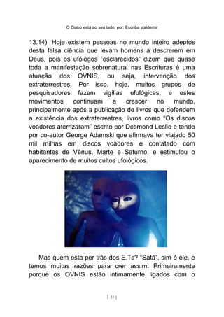 O Diabo está ao seu lado, por: Escriba Valdemir
13.14). Hoje existem pessoas no mundo inteiro adeptos
desta falsa ciência que levam homens a descrerem em
Deus, pois os ufólogos ”esclarecidos” dizem que quase
toda a manifestação sobrenatural nas Escrituras é uma
atuação dos OVNIS, ou seja, intervenção dos
extraterrestres. Por isso, hoje, muitos grupos de
pesquisadores fazem vigílias ufológicas, e estes
movimentos continuam a crescer no mundo,
principalmente após a publicação de livros que defendem
a existência dos extraterrestres, livros como “Os discos
voadores aterrizaram” escrito por Desmond Leslie e tendo
por co-autor George Adamski que afirmava ter viajado 50
mil milhas em discos voadores e contatado com
habitantes de Vênus, Marte e Saturno, e estimulou o
aparecimento de muitos cultos ufológicos.
Mas quem esta por trás dos E.Ts? “Satã”, sim é ele, e
temos muitas razões para crer assim. Primeiramente
porque os OVNIS estão intimamente ligados com o
[ 35 ]
 