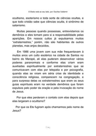 O Diabo está ao seu lado, por: Escriba Valdemir
ocultismo, esoterismo e toda sorte de ciências ocultas, e
que todo cristão sabe que ciências oculta, é sinônimo de
satanismo.
Muitas pessoas quando possessas, entrevistamos os
demônios e eles tomam para si a responsabilidade pelas
aparições. Em nossos cultos já expulsamos muitos
“extraterrestres,” porém, não são habitantes de outros
planetas, mas anjos decaídos.
Em 1986 uma jovem com sua mãe frequentavam à
muitos anos um culto esotérico na cidade de Santos no
bairro do Marapé, ali elas puderam desenvolver vários
poderes paranormais e conforme elas criam eram
auxiliadas espiritualmente por extraterrestres que se
comunicavam com elas por telepatia e por psicografia,
quando elas se viram em séria crise de identidade e
consciência religiosa, comparecem na congregação, e
para surpresa delas os extraterrestres que eram os seus
guias espirituais eram na verdade demônios que foram
expulsos pelo poder da oração e pela invocação do nome
de Jesus.
Por que eles perderam o contato com elas depois que
elas largaram o ocultismo?
Por que os Ets fugiram após chamarmos pelo nome de
Jesus?
[ 36 ]
 