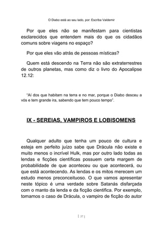 O Diabo está ao seu lado, por: Escriba Valdemir
Por que eles não se manifestam para cientistas
esclarecidos que entendem mais do que os cidadãos
comuns sobre viagens no espaço?
Por que eles vão atrás de pessoas místicas?
Quem está descendo na Terra não são extraterrestres
de outros planetas, mas como diz o livro do Apocalipse
12.12:
“Aí dos que habitam na terra e no mar, porque o Diabo desceu a
vós e tem grande ira, sabendo que tem pouco tempo”.
IX - SEREIAS, VAMPIROS E LOBISOMENS
Qualquer adulto que tenha um pouco de cultura e
esteja em perfeito juízo sabe que Drácula não existe e
muito menos o incrível Hulk, mas por outro lado todas as
lendas e ficções científicas possuem certa margem de
probabilidade de que aconteceu ou que acontecerá, ou
que está acontecendo. As lendas e os mitos merecem um
estudo menos preconceituoso. O que vamos apresentar
neste tópico é uma verdade sobre Satanás disfarçada
com o manto da lenda e da ficção cientifica. Por exemplo,
tomamos o caso de Drácula, o vampiro de ficção do autor
[ 37 ]
 