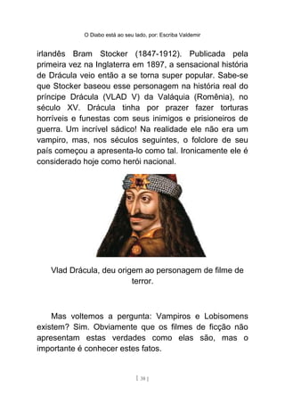 O Diabo está ao seu lado, por: Escriba Valdemir
irlandês Bram Stocker (1847-1912). Publicada pela
primeira vez na Inglaterra em 1897, a sensacional história
de Drácula veio então a se torna super popular. Sabe-se
que Stocker baseou esse personagem na história real do
príncipe Drácula (VLAD V) da Valáquia (Romênia), no
século XV. Drácula tinha por prazer fazer torturas
horríveis e funestas com seus inimigos e prisioneiros de
guerra. Um incrível sádico! Na realidade ele não era um
vampiro, mas, nos séculos seguintes, o folclore de seu
país começou a apresenta-lo como tal. Ironicamente ele é
considerado hoje como herói nacional.
Vlad Drácula, deu origem ao personagem de filme de
terror.
Mas voltemos a pergunta: Vampiros e Lobisomens
existem? Sim. Obviamente que os filmes de ficção não
apresentam estas verdades como elas são, mas o
importante é conhecer estes fatos.
[ 38 ]
 