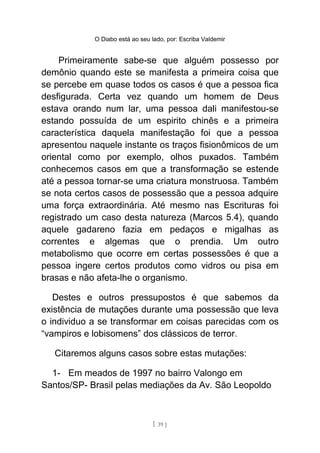 O Diabo está ao seu lado, por: Escriba Valdemir
Primeiramente sabe-se que alguém possesso por
demônio quando este se manifesta a primeira coisa que
se percebe em quase todos os casos é que a pessoa fica
desfigurada. Certa vez quando um homem de Deus
estava orando num lar, uma pessoa dali manifestou-se
estando possuída de um espirito chinês e a primeira
característica daquela manifestação foi que a pessoa
apresentou naquele instante os traços fisionômicos de um
oriental como por exemplo, olhos puxados. Também
conhecemos casos em que a transformação se estende
até a pessoa tornar-se uma criatura monstruosa. Também
se nota certos casos de possessão que a pessoa adquire
uma força extraordinária. Até mesmo nas Escrituras foi
registrado um caso desta natureza (Marcos 5.4), quando
aquele gadareno fazia em pedaços e migalhas as
correntes e algemas que o prendia. Um outro
metabolismo que ocorre em certas possessões é que a
pessoa ingere certos produtos como vidros ou pisa em
brasas e não afeta-lhe o organismo.
Destes e outros pressupostos é que sabemos da
existência de mutações durante uma possessão que leva
o individuo a se transformar em coisas parecidas com os
“vampiros e lobisomens” dos clássicos de terror.
Citaremos alguns casos sobre estas mutações:
1- Em meados de 1997 no bairro Valongo em
Santos/SP- Brasil pelas mediações da Av. São Leopoldo
[ 39 ]
 