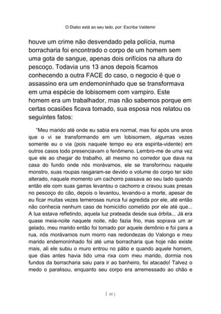 O Diabo está ao seu lado, por: Escriba Valdemir
houve um crime não desvendado pela polícia, numa
borracharia foi encontrado o corpo de um homem sem
uma gota de sangue, apenas dois orifícios na altura do
pescoço. Todavia uns 13 anos depois ficamos
conhecendo a outra FACE do caso, o negocio é que o
assassino era um endemoninhado que se transformava
em uma espécie de lobisomem com vampiro. Este
homem era um trabalhador, mas não sabemos porque em
certas ocasiões ficava tomado, sua esposa nos relatou os
seguintes fatos:
“Meu marido até onde eu sabia era normal, mas foi após uns anos
que o vi se transformando em um lobisomem, algumas vezes
somente eu o via (pois naquele tempo eu era espirita-vidente) em
outros casos todo presenciavam o fenômeno. Lembro-me de uma vez
que ele ao chegar do trabalho, ali mesmo no corredor que dava na
casa do fundo onde nós morávamos, ele se transformou naquele
monstro, suas roupas rasgaram-se devido o volume do corpo ter sido
alterado, naquele momento um cachorro passava ao seu lado quando
então ele com suas garras levantou o cachorro e cravou suas presas
no pescoço do cão, depois o levantou, levando-o a morte, apesar de
eu ficar muitas vezes temerosas nunca fui agredida por ele, até então
não conhecia nenhum caso de homicídio cometido por ele até que...
A lua estava refletindo, aquela luz prateada desde sua órbita... Já era
quase meia-noite naquele noite, não fazia frio, mas soprava um ar
gelado, meu marido então foi tomado por aquele demônio e foi para a
rua, nós morávamos num morro nas redondezas do Valongo e meu
marido endemoninhado foi até uma borracharia que hoje não existe
mais, ali ele subiu o muro entrou no pátio e quando aquele homem,
que dias antes havia tido uma rixa com meu marido, dormia nos
fundos da borracharia saiu para ir ao banheiro, foi atacado! Talvez o
medo o paralisou, enquanto seu corpo era arremessado ao chão e
[ 40 ]
 