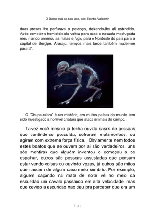O Diabo está ao seu lado, por: Escriba Valdemir
duas presas lhe perfurava o pescoço, deixando-lhe ali estendido.
Após cometer o homicídio ele voltou para casa e naquela madrugada
meu marido arrumou as malas e fugiu para o Nordeste do país para a
capital de Sergipe, Aracaju, tempos mais tarde também mudei-me
para lá”.
O “Chupa-cabra” é um mistério, em muitos países do mundo tem
sido investigado a horrível criatura que ataca animais do campo.
Talvez você mesmo já tenha ouvido casos de pessoas
que sentindo-se possuída, sofreram metamorfose, ou
agiram com extrema força física. Obviamente nem todos
estes boatos que se ouvem por ai são verdadeiros, uns
são mentiras que alguém inventou e começou a se
espalhar, outros são pessoas assustadas que pensam
estar vendo coisas ou ouvindo vozes, já outros são mitos
que nascem de algum caso meio sombrio. Por exemplo,
alguém caçando na mata de noite vê no meio da
escuridão um cavalo passando em alta velocidade, mas
que devido a escuridão não deu pra perceber que era um
[ 41 ]
 