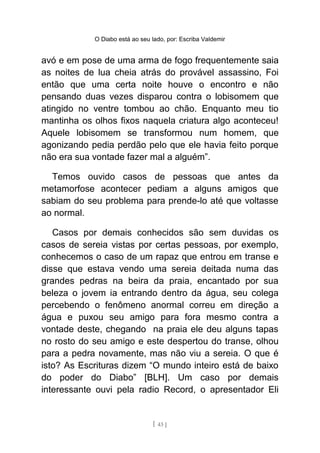 O Diabo está ao seu lado, por: Escriba Valdemir
avó e em pose de uma arma de fogo frequentemente saia
as noites de lua cheia atrás do provável assassino, Foi
então que uma certa noite houve o encontro e não
pensando duas vezes disparou contra o lobisomem que
atingido no ventre tombou ao chão. Enquanto meu tio
mantinha os olhos fixos naquela criatura algo aconteceu!
Aquele lobisomem se transformou num homem, que
agonizando pedia perdão pelo que ele havia feito porque
não era sua vontade fazer mal a alguém”.
Temos ouvido casos de pessoas que antes da
metamorfose acontecer pediam a alguns amigos que
sabiam do seu problema para prende-lo até que voltasse
ao normal.
Casos por demais conhecidos são sem duvidas os
casos de sereia vistas por certas pessoas, por exemplo,
conhecemos o caso de um rapaz que entrou em transe e
disse que estava vendo uma sereia deitada numa das
grandes pedras na beira da praia, encantado por sua
beleza o jovem ia entrando dentro da água, seu colega
percebendo o fenômeno anormal correu em direção a
água e puxou seu amigo para fora mesmo contra a
vontade deste, chegando na praia ele deu alguns tapas
no rosto do seu amigo e este despertou do transe, olhou
para a pedra novamente, mas não viu a sereia. O que é
isto? As Escrituras dizem “O mundo inteiro está de baixo
do poder do Diabo” [BLH]. Um caso por demais
interessante ouvi pela radio Record, o apresentador Eli
[ 43 ]
 