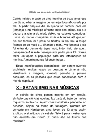 O Diabo está ao seu lado, por: Escriba Valdemir
Corrêa relatou o caso de uma menina de treze anos que
um dia ao olhar a imagem de Iemanjá ficou aficionada por
ela. A partir daquele dia só queria se parecer com ela
(Iemanjá é na mitologia africana mãe dos orixás, ela é a
deusa e a rainha do mar), deixou os cabelos compridos,
usava só roupas compridas azuis e brancas até que um
dia sua família foi a praia de Santos, lá ela tirou a roupa
ficando só de maiô e... olhando o mar... viu Iemanjá e ela
foi entrando dentro da água indo, indo, indo até que...
desapareceu! A mãe desesperada pedia para Eli Correa
fazer um apelo a população para dar informações da
menina. A menina nunca foi encontrada...
Estas manifestações demoníacas, por serem eventos
espirituais, muitas vezes as pessoas e câmeras não
visualizam a imagem, somente percebe a pessoa
possuída, os as pessoas que estão conectadas com o
mundo espiritual.
X - SATANISMO NAS MÚSICAS
A estrela de cinco pontas inscrita em um circulo,
símbolo das ciências ocultas, faz parte do traje de muitos
roqueiros satânicos, sejam com medalhões pendente no
pescoço, sejam na forma de tatuagem. Durante um
concerto em Hamburgo, uma jovem de 13 anos assim
explicou o significado da estrela: “Isto é para mostrar que
não acredito em Deus”. E quais são os títulos das
musicas?
[ 44 ]
 