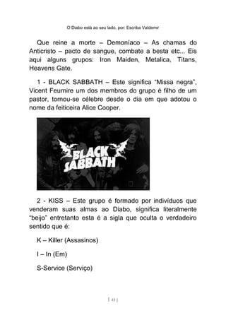 O Diabo está ao seu lado, por: Escriba Valdemir
Que reine a morte – Demoníaco – As chamas do
Anticristo – pacto de sangue, combate a besta etc... Eis
aqui alguns grupos: Iron Maiden, Metalica, Titans,
Heavens Gate.
1 - BLACK SABBATH – Este significa “Missa negra”,
Vicent Feurnire um dos membros do grupo é filho de um
pastor, tornou-se célebre desde o dia em que adotou o
nome da feiticeira Alice Cooper.
2 - KISS – Este grupo é formado por indivíduos que
venderam suas almas ao Diabo, significa literalmente
“beijo” entretanto esta é a sigla que oculta o verdadeiro
sentido que é:
K – Killer (Assasinos)
I – In (Em)
S-Service (Serviço)
[ 45 ]
 
