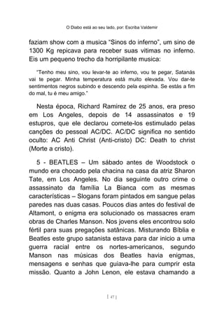 O Diabo está ao seu lado, por: Escriba Valdemir
faziam show com a musica “Sinos do inferno”, um sino de
1300 Kg repicava para receber suas vitimas no inferno.
Eis um pequeno trecho da horripilante musica:
“Tenho meu sino, vou levar-te ao inferno, vou te pegar, Satanás
vai te pegar. Minha temperatura está muito elevada. Vou dar-te
sentimentos negros subindo e descendo pela espinha. Se estás a fim
do mal, tu é meu amigo.”
Nesta época, Richard Ramirez de 25 anos, era preso
em Los Angeles, depois de 14 assassinatos e 19
estupros, que ele declarou comete-los estimulado pelas
canções do pessoal AC/DC. AC/DC significa no sentido
oculto: AC Anti Christ (Anti-cristo) DC: Death to christ
(Morte a cristo).
5 - BEATLES – Um sábado antes de Woodstock o
mundo era chocado pela chacina na casa da atriz Sharon
Tate, em Los Angeles. No dia seguinte outro crime o
assassinato da família La Bianca com as mesmas
características – Slogans foram pintados em sangue pelas
paredes nas duas casas. Poucos dias antes do festival de
Altamont, o enigma era solucionado os massacres eram
obras de Charles Manson. Nos jovens eles encontrou solo
fértil para suas pregações satânicas. Misturando Bíblia e
Beatles este grupo satanista estava para dar inicio a uma
guerra racial entre os nortes-americanos, segundo
Manson nas músicas dos Beatles havia enigmas,
mensagens e senhas que guiava-lhe para cumprir esta
missão. Quanto a John Lenon, ele estava chamando a
[ 47 ]
 