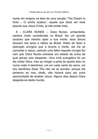 O Diabo está ao seu lado, por: Escriba Valdemir
morte em enigma na letra de uma canção “The Dream Is
Over – O sonho acabou”, aquele que disse ser mais
popular que Jesus Cristo, já não existe mais.
6 - CLARA NUNES – Clara Nunes, umbandista,
cantora muito considerada no Brasil, fez um grande
sucesso que mesmo após a sua morte, seus discos
tocaram nos lares e rádios do Brasil. Antes de fazer a
operação cirúrgica que a levaria a morte, ela iria se
converter a Jesus, contudo uma falha naquela cirurgia fez
com que Clara Nunes entrasse em estado de coma da
qual jamais veio despertar. Uma irmã evangélica foi um
dia visitar Clara, mas ao chegar a porta do quarto esta viu
numa visão 4 demônios, um em cada canto da cama, um
dos demônios disse “Ela não vai se acordar, porque ela
pertence ao meu chefe, não haverá para ela outra
oportunidade de receber Jesus. Alguns dias depois Clara
despede-se deste mundo.
[ 48 ]
 