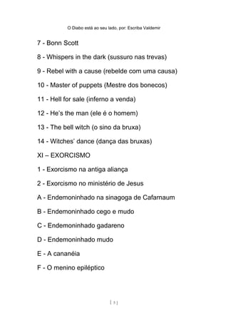 O Diabo está ao seu lado, por: Escriba Valdemir
8 - Whispers in the dark (sussuro nas trevas)
9 - Rebel with a cause (rebelde com uma causa)
10 - Master of puppets (Mestre dos bonecos)
11 - Hell for sale (inferno a venda)
12 - He’s the man (ele é o homem)
13 - The bell witch (o sino da bruxa)
14 - Witches’ dance (dança das bruxas)
XI – EXORCISMO
1 - Exorcismo na antiga aliança
2 - Exorcismo no ministério de Jesus
A - Endemoninhado na sinagoga de Cafarnaum
B - Endemoninhado cego e mudo
C - Endemoninhado gadareno
D - Endemoninhado mudo
E - A cananéia
F - O menino epiléptico
3 - Exorcismo no ministério apostólico
[ 5 ]
 