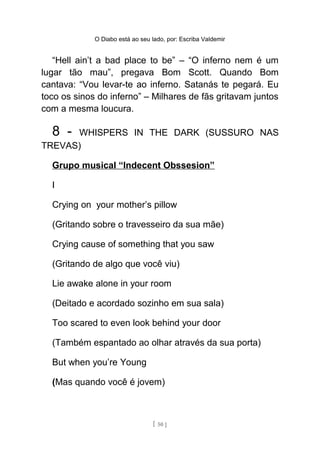 O Diabo está ao seu lado, por: Escriba Valdemir
“Hell ain’t a bad place to be” – “O inferno nem é um
lugar tão mau”, pregava Bom Scott. Quando Bom
cantava: “Vou levar-te ao inferno. Satanás te pegará. Eu
toco os sinos do inferno” – Milhares de fãs gritavam juntos
com a mesma loucura.
8 - WHISPERS IN THE DARK (SUSSURO NAS
TREVAS)
Grupo musical “Indecent Obssesion”
I
Crying on your mother’s pillow
(Gritando sobre o travesseiro da sua mãe)
Crying cause of something that you saw
(Gritando de algo que você viu)
Lie awake alone in your room
(Deitado e acordado sozinho em sua sala)
Too scared to even look behind your door
(Também espantado ao olhar através da sua porta)
But when you’re Young
(Mas quando você é jovem)
[ 50 ]
 