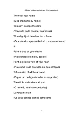 O Diabo está ao seu lado, por: Escriba Valdemir
They call your name
(Eles chamam seu nome)
You can’t escape the dark
(Você não pode escapar das trevas)
When light just dwindles like a flame
(Quando a luz apenas diminui como uma chama)
III
Paint a face on your desire
(Pinte um rosto em seu desejo)
Paint a pictures view of your heart
(Pinte uma visão pitoresca em seu coração)
Take a slice of all the answers
(Pegue um pedaço de todas as respostas)
The riddle ends where all your
(O mistério termina onde todos)
Daydreams start
(Os seus sonhos diários começam)
[ 52 ]
 