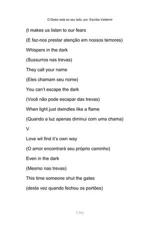 O Diabo está ao seu lado, por: Escriba Valdemir
(t makes us listen to our fears
(E faz-nos prestar atenção em nossos temores)
Whispers in the dark
(Sussurros nas trevas)
They call your name
(Eles chamam seu nome)
You can’t escape the dark
(Você não pode escapar das trevas)
When light just dwindles like a flame
(Quando a luz apenas diminui com uma chama)
V
Love wil find it’s own way
(O amor encontrará seu próprio caminho)
Even in the dark
(Mesmo nas trevas)
This time someone shut the gates
(desta vez quando fechou os portões)
[ 54 ]
 