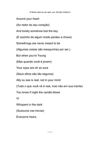 O Diabo está ao seu lado, por: Escriba Valdemir
Around your heart
(Ao redor do seu coração)
And lonely somehow lost the key
(E sozinho de algum modo perdeu a chave)
Somethings are never meant to be
(Algumas coisas são mesquinhas por ser.)
But when you’re Young
(Mas quando você é jovem)
Your eyes are oh so sure
(Seus olhos são tão seguros)
Ally ou see is real, not in your mind
(Tudo o que você vê é real, mas não em sua mente)
You know if night the candle blows
VI
Whispers in the dark
(Sussuros nas trevas)
Everyone hears
[ 55 ]
 