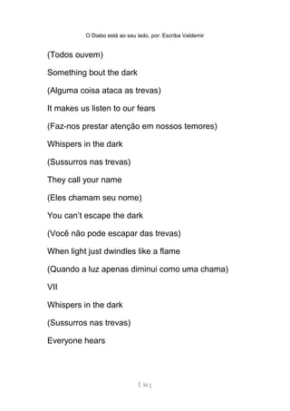 O Diabo está ao seu lado, por: Escriba Valdemir
(Todos ouvem)
Something bout the dark
(Alguma coisa ataca as trevas)
It makes us listen to our fears
(Faz-nos prestar atenção em nossos temores)
Whispers in the dark
(Sussurros nas trevas)
They call your name
(Eles chamam seu nome)
You can’t escape the dark
(Você não pode escapar das trevas)
When light just dwindles like a flame
(Quando a luz apenas diminui como uma chama)
VII
Whispers in the dark
(Sussurros nas trevas)
Everyone hears
[ 56 ]
 
