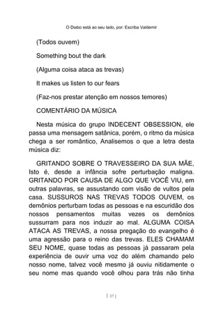 O Diabo está ao seu lado, por: Escriba Valdemir
(Todos ouvem)
Something bout the dark
(Alguma coisa ataca as trevas)
It makes us listen to our fears
(Faz-nos prestar atenção em nossos temores)
COMENTÁRIO DA MÚSICA
Nesta música do grupo INDECENT OBSESSION, ele
passa uma mensagem satânica, porém, o ritmo da música
chega a ser romântico, Analisemos o que a letra desta
música diz:
GRITANDO SOBRE O TRAVESSEIRO DA SUA MÃE,
Isto é, desde a infância sofre perturbação maligna.
GRITANDO POR CAUSA DE ALGO QUE VOCÊ VIU, em
outras palavras, se assustando com visão de vultos pela
casa. SUSSUROS NAS TREVAS TODOS OUVEM, os
demônios perturbam todas as pessoas e na escuridão dos
nossos pensamentos muitas vezes os demônios
sussurram para nos induzir ao mal. ALGUMA COISA
ATACA AS TREVAS, a nossa pregação do evangelho é
uma agressão para o reino das trevas. ELES CHAMAM
SEU NOME, quase todas as pessoas já passaram pela
experiência de ouvir uma voz do além chamando pelo
nosso nome, talvez você mesmo já ouviu nitidamente o
seu nome mas quando você olhou para trás não tinha
[ 57 ]
 