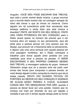 O Diabo está ao seu lado, por: Escriba Valdemir
ninguém. VOCÊ NÃO PODE ESCAPAR DAS TREVAS,
aqui esta o ponto central desta música, o grupo anuncia
que o ouvinte desta musica não vai conseguir escapar do
reino das trevas e que as trevas ira vence-la. Como
alguém em sã consciência pode ficar escutando esta
ameaça satânica e ainda dizer que esta música é
divertida? PINTE UM ROSTO EM SEU DESEJO, PINTE
UMA VISÃO PITORESCA EM SEU CORAÇÃO, para o
Diabo possa operar no homem ele precisa que o ser
humana abra um espaço no seu pensamento, aqui ele
pede para a pessoa pensar em uma pessoa que ela
deseja, que procure ver a fisionomia dela no pensamento,
e depois veja uma cena sensual com aquela pessoa em
uma paisagem romântica, dai o Diabo começará a
trabalhar para tornar aquele amor proibido em uma
realidade para levar a pessoa ao pecado. O AMOR
ENCONTRARÁ O SEU PRÓPRIO CAMINHO MESMO
NAS TREVAS, a mensagem satânica do grupo Indecent
Obsession prega que se a pessoa ama ela pode usar
armas das trevas para conquistar a pessoa amada, se
você deseja alguém é ético conquista-la mesmo que ela já
esteja casada. DESTA VEZ QUANDO FECHOU OS
PORTÕES AO REDOR DO SEU CORAÇÃO E SOZINHO
DE ALGUM MODO PERDEU A CHAVE, ALGUMAS
COISAS SÃO TÃO MESQUINHAS POR SER, quando a
pessoa se deixar levar por uma paixão, mesmo que no
começo era mais por diversão do que por ligação a
verdade é que com o tempo aquele desejo pode se tornar
[ 58 ]
 