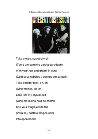O Diabo está ao seu lado, por: Escriba Valdemir
I
Take a walk, sweet city girl
(Tome um caminho garota da cidade)
With your hair and dream in curts
(Com seus cabelos e sonhos em caracol)
Take a better look, oh, oh
(Olhe melhor, oh, oh)
Look into my crystal ball
(Olhe em minha bola de cristal)
See your magic castle fall
(Verá seu castelo mágico cair)
Into open hands
[ 60 ]
 
