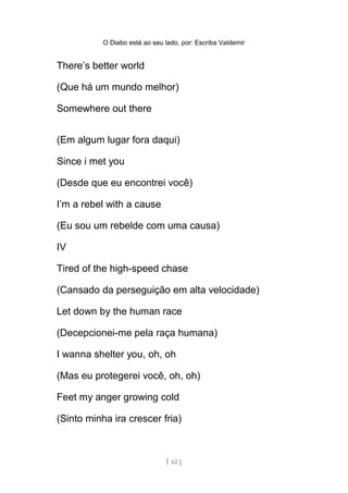 O Diabo está ao seu lado, por: Escriba Valdemir
There’s better world
(Que há um mundo melhor)
Somewhere out there
(Em algum lugar fora daqui)
Since i met you
(Desde que eu encontrei você)
I’m a rebel with a cause
(Eu sou um rebelde com uma causa)
IV
Tired of the high-speed chase
(Cansado da perseguição em alta velocidade)
Let down by the human race
(Decepcionei-me pela raça humana)
I wanna shelter you, oh, oh
(Mas eu protegerei você, oh, oh)
Feet my anger growing cold
(Sinto minha ira crescer fria)
[ 62 ]
 