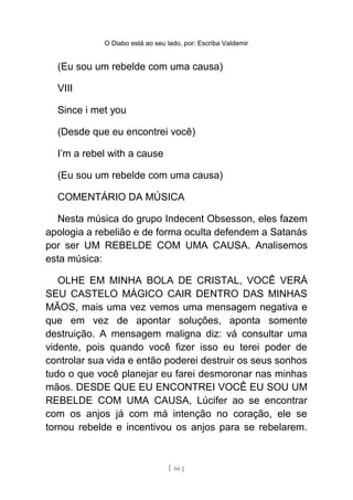 O Diabo está ao seu lado, por: Escriba Valdemir
(Eu sou um rebelde com uma causa)
VIII
Since i met you
(Desde que eu encontrei você)
I’m a rebel with a cause
(Eu sou um rebelde com uma causa)
COMENTÁRIO DA MÚSICA
Nesta música do grupo Indecent Obsesson, eles fazem
apologia a rebelião e de forma oculta defendem a Satanás
por ser UM REBELDE COM UMA CAUSA. Analisemos
esta música:
OLHE EM MINHA BOLA DE CRISTAL, VOCÊ VERÁ
SEU CASTELO MÁGICO CAIR DENTRO DAS MINHAS
MÃOS, mais uma vez vemos uma mensagem negativa e
que em vez de apontar soluções, aponta somente
destruição. A mensagem maligna diz: vá consultar uma
vidente, pois quando você fizer isso eu terei poder de
controlar sua vida e então poderei destruir os seus sonhos
tudo o que você planejar eu farei desmoronar nas minhas
mãos. DESDE QUE EU ENCONTREI VOCÊ EU SOU UM
REBELDE COM UMA CAUSA, Lúcifer ao se encontrar
com os anjos já com má intenção no coração, ele se
tornou rebelde e incentivou os anjos para se rebelarem.
[ 66 ]
 
