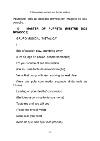 O Diabo está ao seu lado, por: Escriba Valdemir
insensível, pois as pessoas provocaram mágoas no seu
coração.
10 - MASTER OF PUPPETS (MESTRE DOS
BONECOS)
GRUPO MUSICAL “METALICA”
I
End of passion play, crumbling away
(Fim do jogo de paixão, desmoronamento)
I’m your source of self destruction
(Eu sou uma fonte de auto-destruição)
Veins that pump with fear, sucking darkest clear
(Veia que pula com medo, sugando ainda mais as
trevas)
Leading on your deaths’ construcion
(Eu lidero a construção da sua morte)
Taste me and you will see
(Teste-me e você verá)
More is all you nedd
(Mais do que tudo que você precisa)
[ 68 ]
 